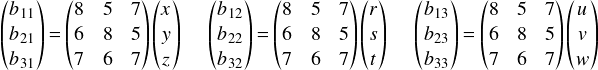  \[ \begin{pmatrix} b_{11}\\ b_{21}\\ b_{31}\\ \end{pmatrix} = \begin{pmatrix} 8 & 5 & 7\\ 6 & 8 & 5\\ 7 & 6 & 7\\ \end{pmatrix} \begin{pmatrix} x \\ y \\ z \\ \end{pmatrix}\ \ \ \ \  \begin{pmatrix} b_{12}\\ b_{22}\\ b_{32}\\ \end{pmatrix} = \begin{pmatrix} 8 & 5 & 7\\ 6 & 8 & 5\\ 7 & 6 & 7\\ \end{pmatrix} \begin{pmatrix} r \\ s \\ t \\ \end{pmatrix}\ \ \ \ \  \begin{pmatrix} b_{13}\\ b_{23}\\ b_{33}\\ \end{pmatrix} = \begin{pmatrix} 8 & 5 & 7\\ 6 & 8 & 5\\ 7 & 6 & 7\\ \end{pmatrix} \begin{pmatrix} u \\ v \\ w \\ \end{pmatrix} \] 