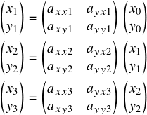  \[ $$ \begin{pmatrix} x_1\\ y_1\\ \end{pmatrix} = \begin{pmatrix} a_{xx1} & a_{yx1}\\ a_{xy1} & a_{yy1}\\ \end{pmatrix} \begin{pmatrix} x_0\\ y_0\\ \end{pmatrix}\vspace{3pt}\\ \begin{pmatrix} x_2\\ y_2\\ \end{pmatrix} = \begin{pmatrix} a_{xx2} & a_{yx2}\\ a_{xy2} & a_{yy2}\\ \end{pmatrix} \begin{pmatrix} x_1\\ y_1\\ \end{pmatrix}\vspace{3pt}\\ \begin{pmatrix}x_3\\ y_3\\ \end{pmatrix} = \begin{pmatrix} a_{xx3} & a_{yx3}\\ a_{xy3} & a_{yy3}\\ \end{pmatrix} \begin{pmatrix} x_2\\ y_2\\ \end{pmatrix} $$ \] 